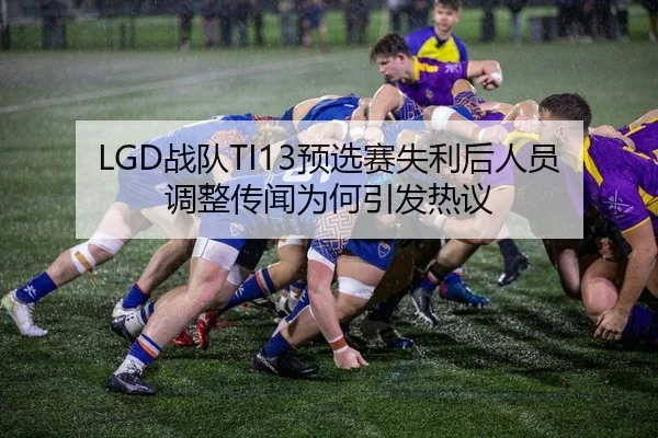 LGD战队TI13预选赛失利后人员调整传闻为何引发热议